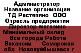 Администратор › Название организации ­ ТД Растяпино, ООО › Отрасль предприятия ­ Директор магазина › Минимальный оклад ­ 1 - Все города Работа » Вакансии   . Самарская обл.,Новокуйбышевск г.